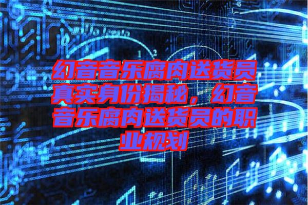 幻音音樂腐肉送貨員真實(shí)身份揭秘，幻音音樂腐肉送貨員的職業(yè)規(guī)劃