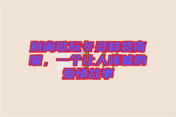 別離歌阮冬靈和裴南曜，一個讓人唏噓的愛情故事