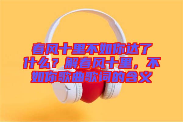 春風(fēng)十里不如你達(dá)了什么？解春風(fēng)十里，不如你歌曲歌詞的含義