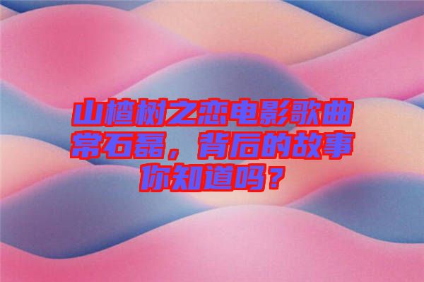 山楂樹之戀電影歌曲常石磊，背后的故事你知道嗎？