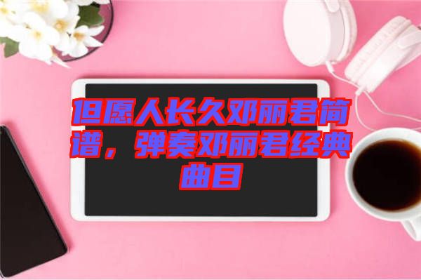 但愿人長久鄧麗君簡譜，彈奏鄧麗君經(jīng)典曲目