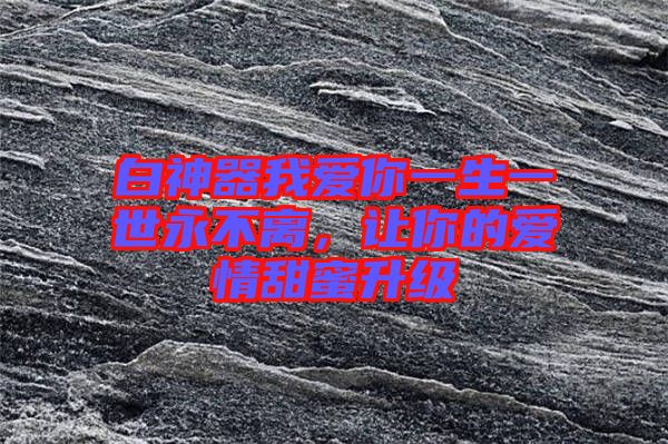 白神器我愛你一生一世永不離，讓你的愛情甜蜜升級
