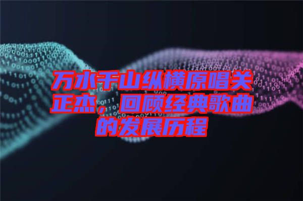萬水千山縱橫原唱關(guān)正杰，回顧經(jīng)典歌曲的發(fā)展歷程