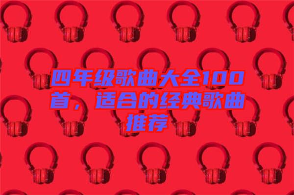 四年級(jí)歌曲大全100首，適合的經(jīng)典歌曲推薦