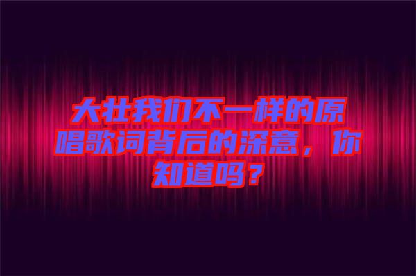 大壯我們不一樣的原唱歌詞背后的深意，你知道嗎？