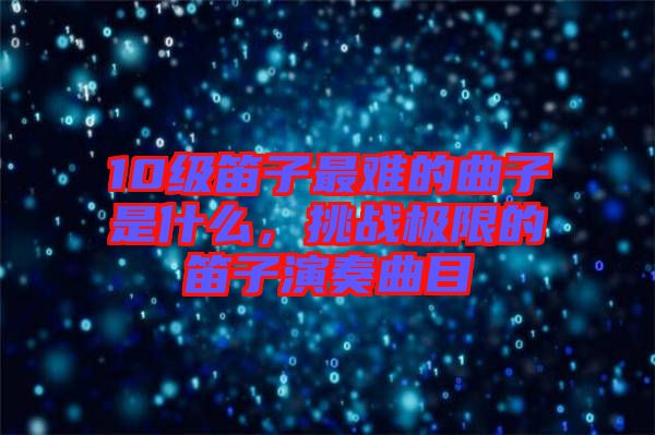 10級笛子最難的曲子是什么，挑戰(zhàn)極限的笛子演奏曲目