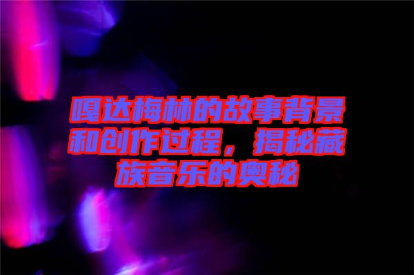 嘎達(dá)梅林的故事背景和創(chuàng)作過程，揭秘藏族音樂的奧秘