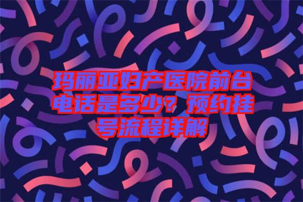 瑪麗亞婦產(chǎn)醫(yī)院前臺(tái)電話是多少？預(yù)約掛號(hào)流程詳解