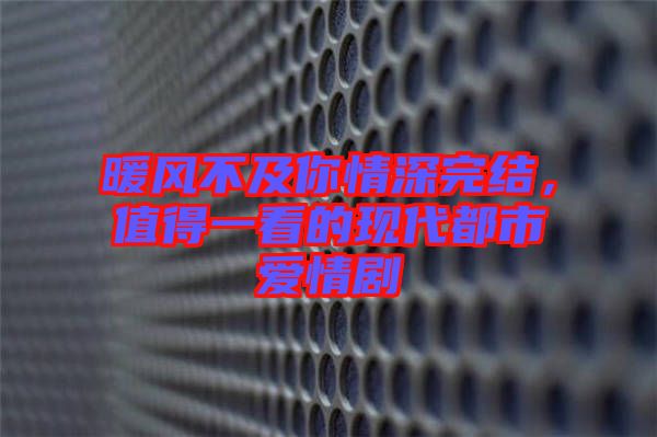 暖風(fēng)不及你情深完結(jié)，值得一看的現(xiàn)代都市愛情劇