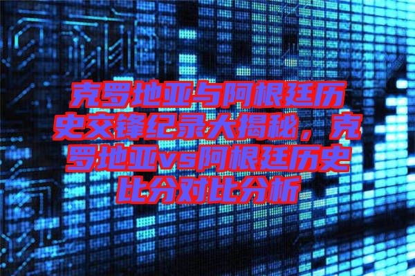克羅地亞與阿根廷歷史交鋒紀錄大揭秘，克羅地亞vs阿根廷歷史比分對比分析