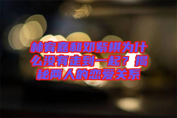 林宥嘉和鄧紫棋為什么沒(méi)有走到一起？揭秘兩人的戀愛(ài)關(guān)系