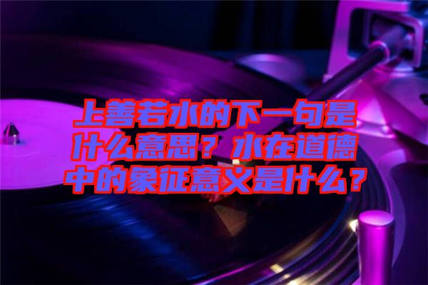 上善若水的下一句是什么意思？水在道德中的象征意義是什么？