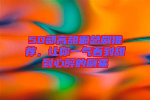 50部高甜霸總劇推薦，讓你一氣看到甜到心醉的劇集