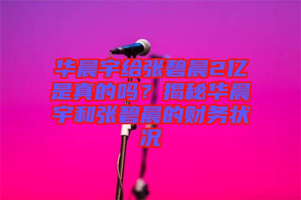 華晨宇給張碧晨2億是真的嗎？揭秘華晨宇和張碧晨的財務(wù)狀況
