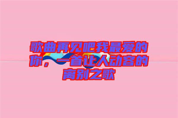 歌曲再見吧我最愛的你，一首讓人動容的離別之歌