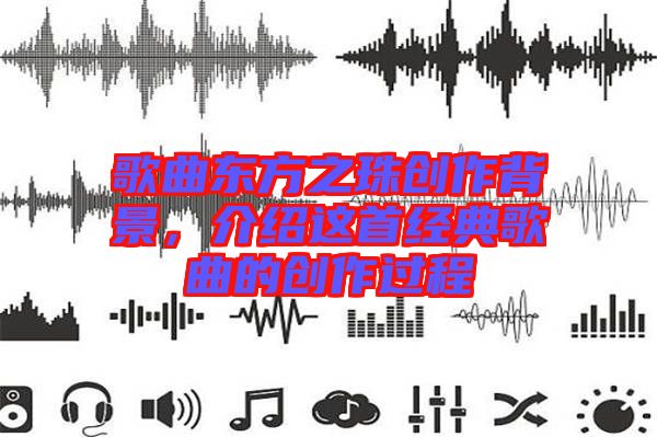 歌曲東方之珠創(chuàng)作背景，介紹這首經(jīng)典歌曲的創(chuàng)作過程