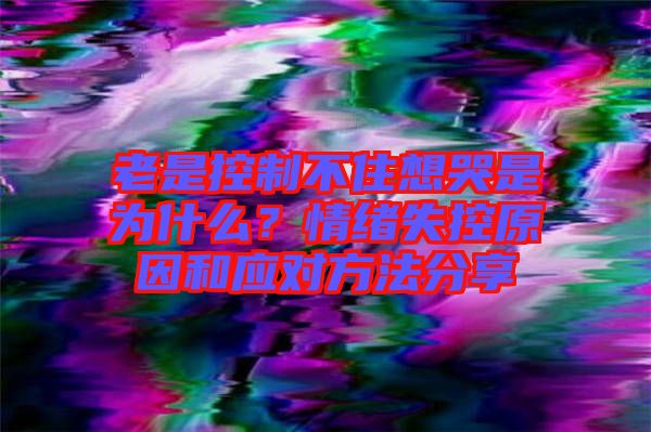 老是控制不住想哭是為什么？情緒失控原因和應(yīng)對(duì)方法分享