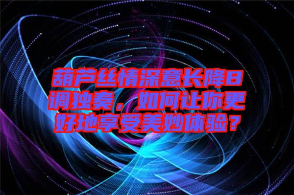 葫蘆絲情深意長降B調(diào)獨(dú)奏，如何讓你更好地享受美妙體驗(yàn)？