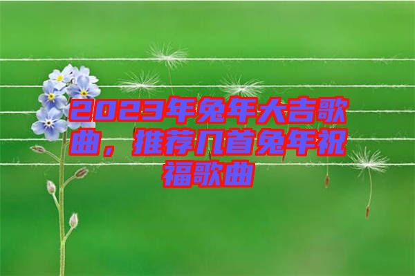 2023年兔年大吉歌曲，推薦幾首兔年祝福歌曲