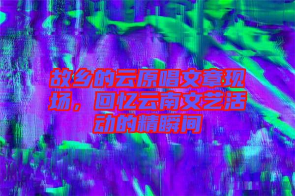 故鄉(xiāng)的云原唱文章現(xiàn)場(chǎng)，回憶云南文藝活動(dòng)的精瞬間