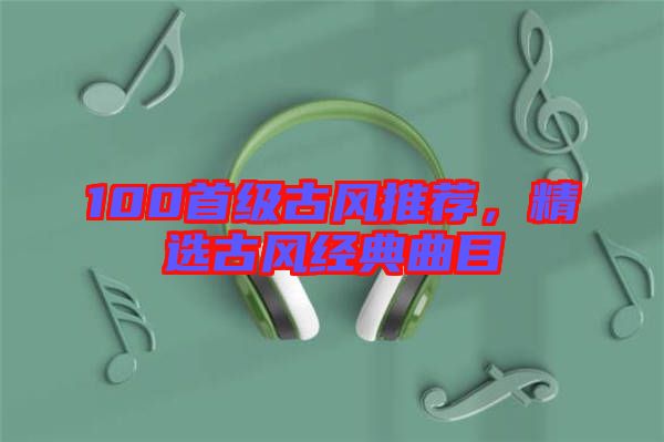 100首級古風(fēng)推薦，精選古風(fēng)經(jīng)典曲目