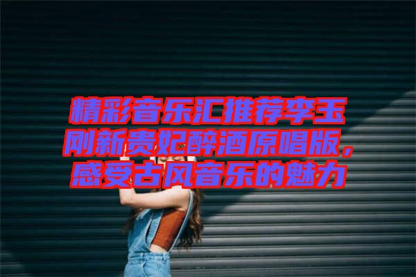精彩音樂匯推薦李玉剛新貴妃醉酒原唱版，感受古風音樂的魅力