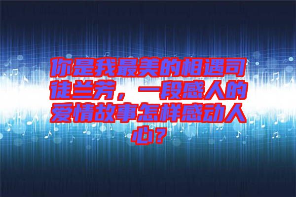 你是我最美的相遇司徒蘭芳，一段感人的愛情故事怎樣感動人心？