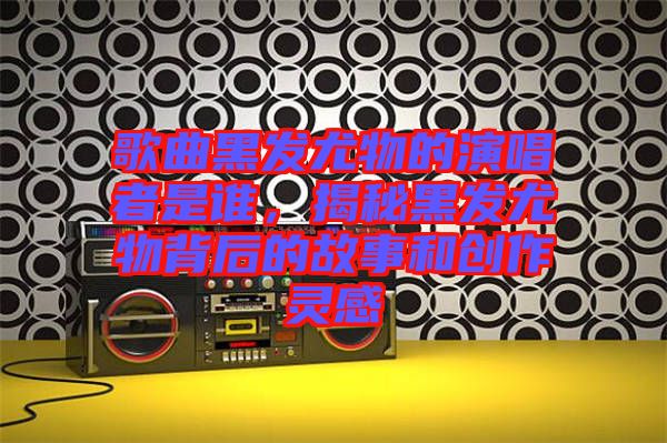 歌曲黑發(fā)尤物的演唱者是誰，揭秘黑發(fā)尤物背后的故事和創(chuàng)作靈感