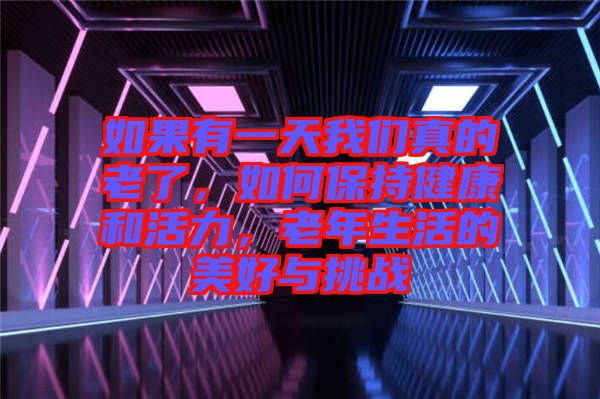 如果有一天我們真的老了，如何保持健康和活力，老年生活的美好與挑戰(zhàn)