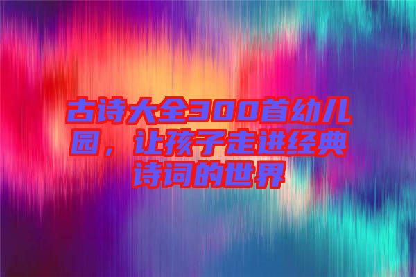 古詩(shī)大全300首幼兒園，讓孩子走進(jìn)經(jīng)典詩(shī)詞的世界
