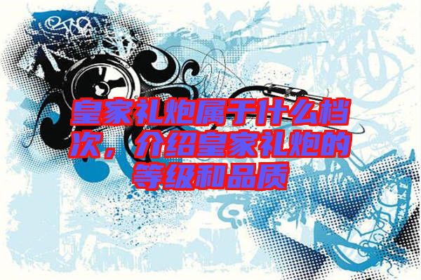 皇家禮炮屬于什么檔次，介紹皇家禮炮的等級和品質(zhì)