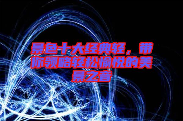 景色十大經(jīng)典輕，帶你領(lǐng)略輕松愉悅的美景之音