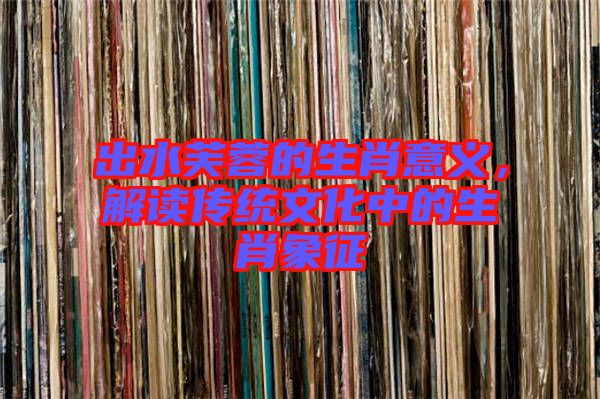 出水芙蓉的生肖意義，解讀傳統(tǒng)文化中的生肖象征