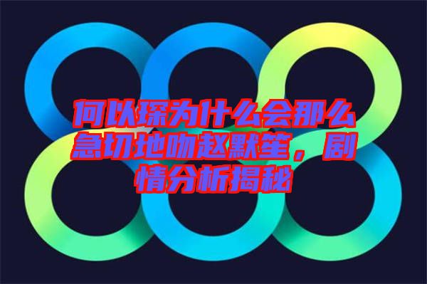 何以琛為什么會那么急切地吻趙默笙，劇情分析揭秘