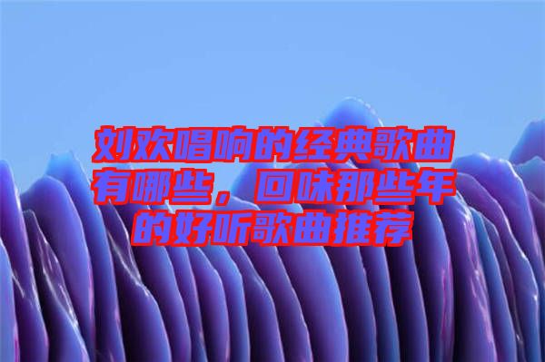 劉歡唱響的經(jīng)典歌曲有哪些，回味那些年的好聽歌曲推薦