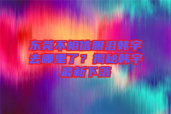 東莞不相信眼淚韓宇去哪里了？揭秘韓宇最新下落