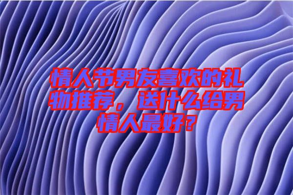 情人節(jié)男友喜歡的禮物推薦，送什么給男情人最好？