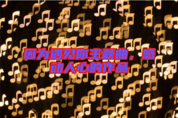 因?yàn)橛鲆?jiàn)你主題曲，感動(dòng)人心的作品