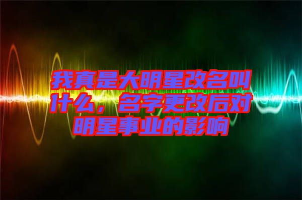 我真是大明星改名叫什么，名字更改后對(duì)明星事業(yè)的影響
