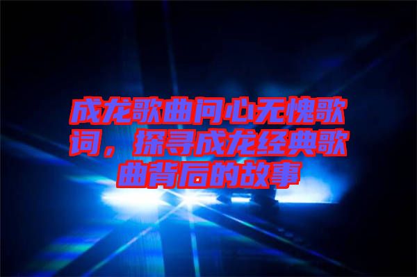成龍歌曲問心無愧歌詞，探尋成龍經(jīng)典歌曲背后的故事