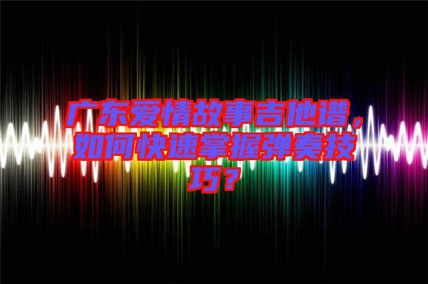 廣東愛情故事吉他譜，如何快速掌握彈奏技巧？