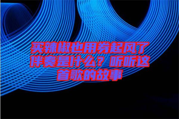 買辣椒也用券起風(fēng)了伴奏是什么？聽(tīng)聽(tīng)這首歌的故事