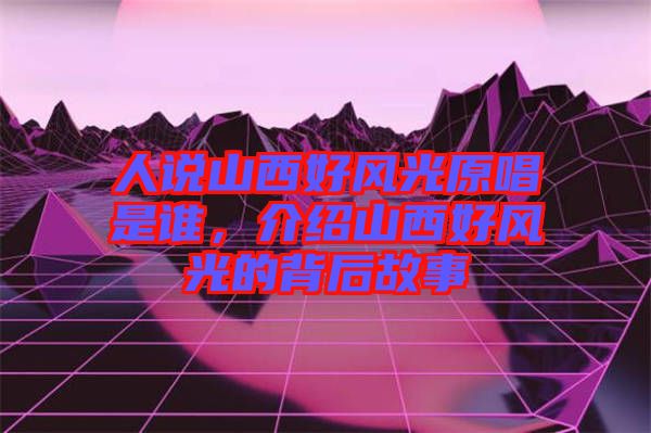 人說(shuō)山西好風(fēng)光原唱是誰(shuí)，介紹山西好風(fēng)光的背后故事