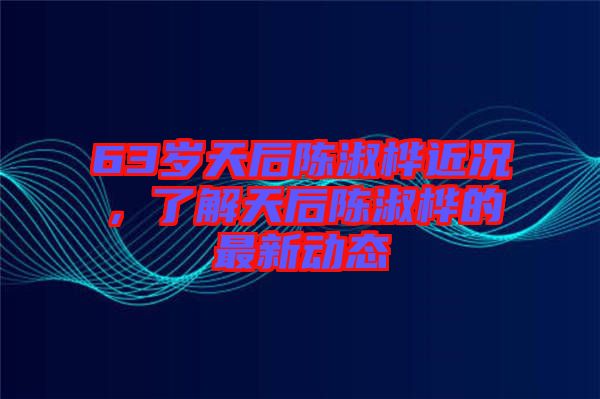 63歲天后陳淑樺近況，了解天后陳淑樺的最新動(dòng)態(tài)