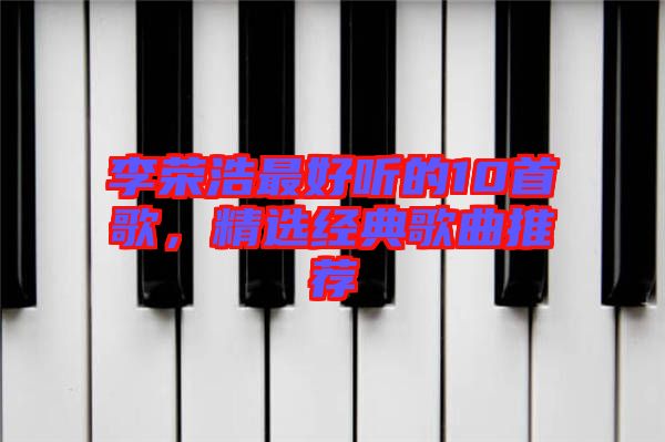 李榮浩最好聽的10首歌，精選經(jīng)典歌曲推薦