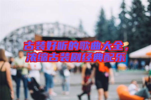 古裝好聽(tīng)的歌曲大全，濃縮古裝劇經(jīng)典配樂(lè)