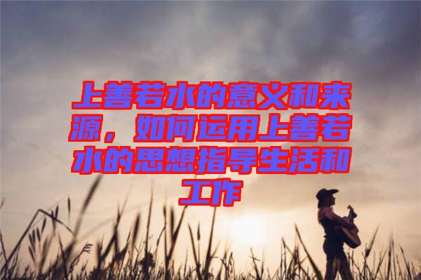上善若水的意義和來源，如何運用上善若水的思想指導(dǎo)生活和工作