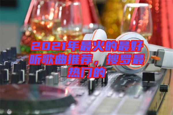 2021年最火的最好聽歌曲推薦，搜羅最熱門的