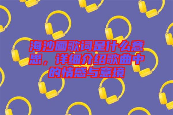 海沙畫歌詞是什么意思，詳細(xì)介紹歌曲中的情感與意境
