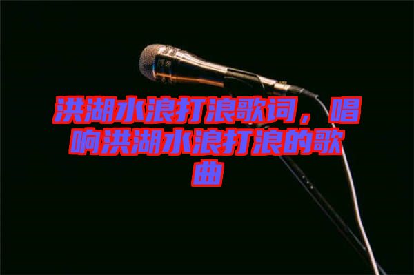 洪湖水浪打浪歌詞，唱響洪湖水浪打浪的歌曲